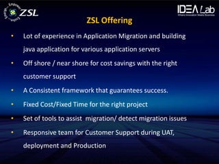 ZSL Offering
•   Lot of experience in Application Migration and building
    java application for various application servers
•   Off shore / near shore for cost savings with the right
    customer support
•   A Consistent framework that guarantees success.
•   Fixed Cost/Fixed Time for the right project
•   Set of tools to assist migration/ detect migration issues
•   Responsive team for Customer Support during UAT,
    deployment and Production
 