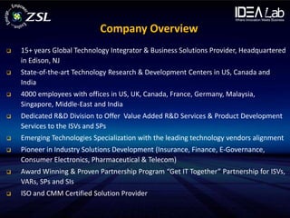 Company Overview
   15+ years Global Technology Integrator & Business Solutions Provider, Headquartered
    in Edison, NJ
   State-of-the-art Technology Research & Development Centers in US, Canada and
    India
   4000 employees with offices in US, UK, Canada, France, Germany, Malaysia,
    Singapore, Middle-East and India
   Dedicated R&D Division to Offer Value Added R&D Services & Product Development
    Services to the ISVs and SPs
   Emerging Technologies Specialization with the leading technology vendors alignment
   Pioneer in Industry Solutions Development (Insurance, Finance, E-Governance,
    Consumer Electronics, Pharmaceutical & Telecom)
   Award Winning & Proven Partnership Program “Get IT Together” Partnership for ISVs,
    VARs, SPs and SIs
   ISO and CMM Certified Solution Provider
 