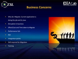 Business Concerns

   Why do I Migrate. Current application is
    doing the job and its Java

   Disruption in business

   Effort/Cost and Time taken to Migrate

   Performance SLA

   ROI

   Integration points

   Skill required for Migration

   Training
 