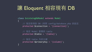 讓 Eloquent 相容現有 DB
class	
  ExisteingDbModel	
  extends	
  Model	
  
{	
  
	
  	
  	
  	
  //	
  指定使⽤用的	
  DB	
  (依照	
  config/database.php	
  的設定	
  
	
  	
  	
  	
  protected	
  $connection	
  =	
  '{connection}';	
  
	
  	
  	
  	
  //	
  指定	
  Model	
  對應的	
  table	
  
	
  	
  	
  	
  protected	
  $table	
  =	
  '{table}';	
  
	
  	
  	
  	
  //	
  指定	
  table	
  內的主鍵	
  
	
  	
  	
  	
  protected	
  $primaryKey	
  =	
  '{column}';	
  
}
 