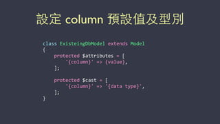 設定 column 預設值及型別
class	
  ExisteingDbModel	
  extends	
  Model	
  
{	
  
	
  	
  	
  	
  protected	
  $attributes	
  =	
  [	
  
	
  	
  	
  	
  	
  	
  	
  	
  '{column}'	
  =>	
  {value},	
  
	
  	
  	
  	
  ];	
  
	
  	
  	
  	
  protected	
  $cast	
  =	
  [	
  
	
  	
  	
  	
  	
  	
  	
  	
  '{column}'	
  =>	
  '{data	
  type}',	
  
	
  	
  	
  	
  ];	
  
}
 