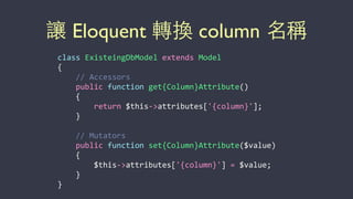 讓 Eloquent 轉換 column 名稱
class	
  ExisteingDbModel	
  extends	
  Model	
  
{	
  
	
  	
  	
  	
  //	
  Accessors	
  
	
  	
  	
  	
  public	
  function	
  get{Column}Attribute()	
  
	
  	
  	
  	
  {	
  
	
  	
  	
  	
  	
  	
  	
  	
  return	
  $this-­‐>attributes['{column}'];	
  
	
  	
  	
  	
  }	
  
	
  	
  	
  	
  //	
  Mutators	
  
	
  	
  	
  	
  public	
  function	
  set{Column}Attribute($value)	
  
	
  	
  	
  	
  {	
  
	
  	
  	
  	
  	
  	
  	
  	
  $this-­‐>attributes['{column}']	
  =	
  $value;	
  
	
  	
  	
  	
  }	
  
}
 