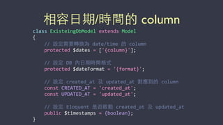相容⽇日期/時間的 column
class	
  ExisteingDbModel	
  extends	
  Model	
  
{	
  
	
  	
  	
  	
  //	
  設定需要轉換為	
  date/time	
  的	
  column	
  
	
  	
  	
  	
  protected	
  $dates	
  =	
  ['{column}'];	
  
	
  	
  	
  	
  //	
  設定	
  DB	
  內⽇日期時間格式	
  
	
  	
  	
  	
  protected	
  $dateFormat	
  =	
  '{format}';	
  
	
  	
  	
  	
  //	
  設定	
  created_at	
  及	
  updated_at	
  對應到的	
  column	
  
	
  	
  	
  	
  const	
  CREATED_AT	
  =	
  'created_at';	
  
	
  	
  	
  	
  const	
  UPDATED_AT	
  =	
  'updated_at';	
  
	
  	
  	
  	
  //	
  設定	
  Eloquent	
  是否啟動	
  created_at	
  及	
  updated_at	
  
	
  	
  	
  	
  public	
  $timestamps	
  =	
  {boolean};	
  
}
 