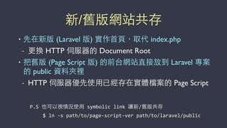 新/舊版網站共存
• 先在新版 (Laravel 版) 實作⾸首⾴頁，取代 index.php
- 更換 HTTP 伺服器的 Document Root
• 把舊版 (Page Script 版) 的前台網站直接放到 Laravel 專案
的 public 資料夾裡
- HTTP 伺服器優先使⽤用已經存在實體檔案的 Page Script
P.S	
  也可以視情況使⽤用	
  symbolic	
  link	
  讓新/舊版共存
$	
  ln	
  -­‐s	
  path/to/page-­‐script-­‐ver	
  path/to/laravel/public
 