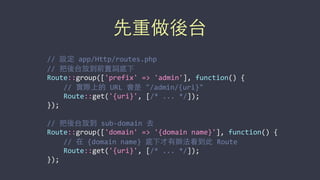 先重做後台
//	
  設定	
  app/Http/routes.php	
  
//	
  把後台放到前置詞底下	
  
Route::group(['prefix'	
  =>	
  'admin'],	
  function()	
  {	
  
	
  	
  	
  	
  //	
  實際上的	
  URL	
  會是	
  "/admin/{uri}"	
  
	
  	
  	
  	
  Route::get('{uri}',	
  [/*	
  ...	
  */]);	
  
});	
  
//	
  把後台放到	
  sub-­‐domain	
  去	
  
Route::group(['domain'	
  =>	
  '{domain	
  name}'],	
  function()	
  {	
  
	
  	
  	
  	
  //	
  在	
  {domain	
  name}	
  底下才有辦法看到此	
  Route	
  
	
  	
  	
  	
  Route::get('{uri}',	
  [/*	
  ...	
  */]);	
  
});
 