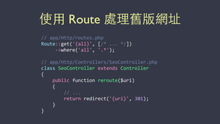 使⽤用 Route 處理舊版網址
//	
  app/Http/routes.php	
  
Route::get('{all}',	
  [/*	
  ...	
  */])	
  
	
  	
  	
  	
  	
  -­‐>where('all',	
  '.*');	
  
//	
  app/Http/Controllers/SeoController.php	
  
class	
  SeoController	
  extends	
  Controller	
  
{	
  
	
  	
  	
  	
  public	
  function	
  reroute($uri)	
  
	
  	
  	
  	
  {	
  
	
  	
  	
  	
  	
  	
  	
  	
  //	
  ...	
  
	
  	
  	
  	
  	
  	
  	
  	
  return	
  redirect('{uri}',	
  301);	
  
	
  	
  	
  	
  }	
  
}
 