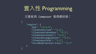 置⼊入性 Programming
只要能⽤用	
  Composer	
  裝得都好說！
{	
  
	
  	
  	
  	
  "require":	
  {	
  
	
  	
  	
  	
  	
  	
  	
  	
  "php":	
  ">=5.5.9",	
  
	
  	
  	
  	
  	
  	
  	
  	
  "illuminate/view":	
  "^5.2",	
  
	
  	
  	
  	
  	
  	
  	
  	
  "illuminate/database":	
  "^5.2",	
  
	
  	
  	
  	
  	
  	
  	
  	
  "illuminate/events":	
  "^5.2",	
  
	
  	
  	
  	
  	
  	
  	
  	
  "illuminate/pagination":	
  "^5.2",	
  
	
  	
  	
  	
  	
  	
  	
  	
  "illuminate/http":	
  "^5.2",	
  
	
  	
  	
  	
  	
  	
  	
  	
  "recca0120/laravel-­‐tracy":	
  "^1.5"	
  
	
  	
  	
  	
  }	
  
}
 