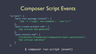 Composer Script Events
"scripts":	
  {	
  
	
  	
  	
  	
  "post-­‐root-­‐package-­‐install":	
  [	
  
	
  	
  	
  	
  	
  	
  	
  	
  "php	
  -­‐r	
  "copy('.env.example',	
  '.env');""	
  
	
  	
  	
  	
  ],	
  
	
  	
  	
  	
  "post-­‐create-­‐project-­‐cmd":	
  [	
  
	
  	
  	
  	
  	
  	
  	
  "php	
  artisan	
  key:generate"	
  
	
  	
  	
  	
  ],	
  
	
  	
  	
  	
  "post-­‐install-­‐cmd":	
  [	
  
	
  	
  	
  	
  	
  	
  	
  "IlluminateFoundationComposerScripts::postInstall",	
  
	
  	
  	
  	
  	
  	
  	
  "php	
  artisan	
  optimize"	
  
	
  	
  	
  	
  ]	
  
},
$	
  composer	
  run-­‐script	
  {event}
 