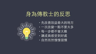 • 先改善效益最⼤大的地⽅方
• ⼀一次改變⼀一點不要太多
• 每⼀一步都不會太難
• 讓成員感受到好處
• ⾃自然⽽而然慢慢習慣
⾝身為傳教⼠士的反思
 