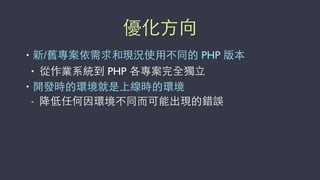 優化⽅方向
• 新/舊專案依需求和現況使⽤用不同的 PHP 版本
• 從作業系統到 PHP 各專案完全獨⽴立
• 開發時的環境就是上線時的環境
- 降低任何因環境不同⽽而可能出現的錯誤
 