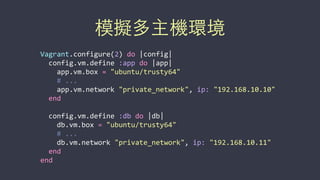 模擬多主機環境
Vagrant.configure(2)	
  do	
  |config|	
  
	
  	
  config.vm.define	
  :app	
  do	
  |app|	
  
	
  	
  	
  	
  app.vm.box	
  =	
  "ubuntu/trusty64"	
  
	
  	
  	
  	
  #	
  ...	
  
	
  	
  	
  	
  app.vm.network	
  "private_network",	
  ip:	
  "192.168.10.10"	
  
	
  	
  end	
  
	
  	
  config.vm.define	
  :db	
  do	
  |db|	
  
	
  	
  	
  	
  db.vm.box	
  =	
  "ubuntu/trusty64"	
  
	
  	
  	
  	
  #	
  ...	
  
	
  	
  	
  	
  db.vm.network	
  "private_network",	
  ip:	
  "192.168.10.11"	
  
	
  	
  end	
  
end
 
