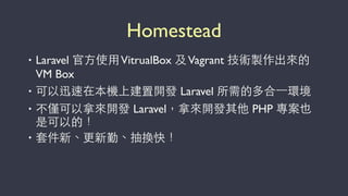 Homestead
• Laravel 官⽅方使⽤用VitrualBox 及Vagrant 技術製作出來的
VM Box
• 可以迅速在本機上建置開發 Laravel 所需的多合⼀一環境
• 不僅可以拿來開發 Laravel，拿來開發其他 PHP 專案也
是可以的！
• 套件新、更新勤、抽換快！
 