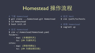 Homestead 操作流程
#	
  下載	
  Homestead	
  
$	
  git	
  clone	
  ...homestead.git	
  Homestead	
  
$	
  cd	
  Homestead	
  
$	
  bash	
  init.sh	
  	
  
#	
  設定	
  Homestead	
  
$	
  vim	
  ~/.homestead/Homestead.yaml	
  
folders:	
  
	
  	
  	
  	
  -­‐	
  map:	
  {本機資料夾}	
  
	
  	
  	
  	
  	
  	
  to:	
  {VM	
  內資料夾}	
  
sites:	
  	
  
	
  	
  	
  	
  -­‐	
  map:	
  {開發⽤用網址}	
  
	
  	
  	
  	
  	
  	
  to:	
  {VM	
  內網站根⺫⽬目錄}
#	
  設定	
  Host	
  
$	
  vim	
  /path/to/hosts	
  
#	
  啟動	
  Homestead	
  
$	
  vagrant	
  up
 