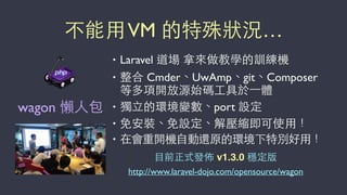 不能⽤用VM 的特殊狀況…
• Laravel 道場 拿來做教學的訓練機
• 整合 Cmder、UwAmp、git、Composer
等多項開放源始碼⼯工具於⼀一體
• 獨⽴立的環境變數、port 設定
• 免安裝、免設定、解壓縮即可使⽤用！
• 在會重開機⾃自動還原的環境下特別好⽤用！
⺫⽬目前正式發佈 v1.3.0 穩定版
http://www.laravel-dojo.com/opensource/wagon
wagon 懶⼈人包
 