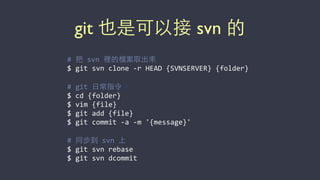 git 也是可以接 svn 的
#	
  把	
  svn	
  裡的檔案取出來	
  
$	
  git	
  svn	
  clone	
  -­‐r	
  HEAD	
  {SVNSERVER}	
  {folder}	
  
#	
  git	
  ⽇日常指令	
  
$	
  cd	
  {folder}	
  
$	
  vim	
  {file}	
  
$	
  git	
  add	
  {file}	
  
$	
  git	
  commit	
  -­‐a	
  -­‐m	
  '{message}'	
  
#	
  同步到	
  svn	
  上	
  
$	
  git	
  svn	
  rebase	
  
$	
  git	
  svn	
  dcommit
 
