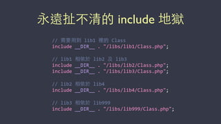 永遠扯不清的 include 地獄
//	
  需要⽤用到	
  lib1	
  裡的	
  Class	
  
include	
  __DIR__	
  .	
  "/libs/lib1/Class.php";	
  
//	
  lib1	
  相依於	
  lib2	
  及	
  lib3	
  
include	
  __DIR__	
  .	
  "/libs/lib2/Class.php";	
  
include	
  __DIR__	
  .	
  "/libs/lib3/Class.php";	
  
//	
  lib2	
  相依於	
  lib4	
  
include	
  __DIR__	
  .	
  "/libs/lib4/Class.php";	
  
//	
  lib3	
  相依於	
  lib999	
  
include	
  __DIR__	
  .	
  "/libs/lib999/Class.php";
 