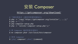 安裝 Composer
#	
  下載安裝指令	
  (請使⽤用官網完整指令)	
  
$	
  php	
  -­‐r	
  "copy('https://getcomposer.org/installer',	
  ...);"	
  
$	
  php	
  -­‐r	
  "..."	
  
$	
  php	
  composer-­‐setup.php	
  
$	
  php	
  -­‐r	
  "unlink('composer-­‐setup.php');"	
  
#	
  將	
  Composer	
  變成系統全域指令	
  
$	
  mv	
  composer.phar	
  /usr/local/bin/composer	
  
#	
  使⽤用	
  Composer	
  
$	
  [php]	
  composer[.phar]	
  {command}
https://getcomposer.org/download/	
  
 