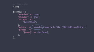 //	
  tracy.php	
  
<?php	
  
$config	
  =	
  [	
  
	
  	
  	
  	
  'enabled'	
  =>	
  true,	
  
	
  	
  	
  	
  'showBar'	
  =>	
  true,	
  
	
  	
  	
  	
  'accepts'	
  =>	
  [	
  
	
  	
  	
  	
  	
  	
  	
  	
  'text/html',	
  
	
  	
  	
  	
  ],	
  
	
  	
  	
  	
  'editor'	
  =>	
  'vscode://open?url=file://%file&line=%line',	
  
	
  	
  	
  	
  'panels'	
  =>	
  [	
  
	
  	
  	
  	
  	
  	
  	
  	
  '{name}'	
  =>	
  {boolean},	
  
	
  	
  	
  	
  ],	
  
];
 