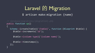 Laravel 的 Migration
$	
  artisan	
  make:migration	
  {name}
//	
  database/migrations/{migration}.php	
  
public	
  function	
  up()	
  
{	
  
	
   Schema::{create|table}('{table}',	
  function	
  (Blueprint	
  $table)	
  {	
  
	
   	
   $table-­‐>increments('id');	
  
	
   	
   	
  
	
   	
   $table-­‐>{column	
  type}('{column	
  name}');	
  
	
   	
   	
  
	
   	
   $table-­‐>timestamps();	
  
	
   });	
  
}
 