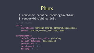Phinx
$	
  composer	
  require	
  robmorgan/phinx	
  
$	
  vendor/bin/phinx	
  init
///	
  phinx.yml	
  
paths:	
  
	
  	
  	
  	
  migrations:	
  %%PHINX_CONFIG_DIR%%/db/migrations	
  
	
  	
  	
  	
  seeds:	
  %%PHINX_CONFIG_DIR%%/db/seeds	
  
environments:	
  
	
  	
  	
  	
  default_migration_table:	
  phinxlog	
  
	
  	
  	
  	
  default_database:	
  development	
  
	
  	
  	
  	
  production:	
  #	
  ...	
  
	
  	
  	
  	
  development:	
  #	
  ...	
  
	
  	
  	
  	
  testing:	
  #	
  ...
 