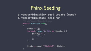 Phinx Seeding
$	
  vendor/bin/phinx	
  seed:create	
  {name}	
  
$	
  vendor/bin/phinx	
  seed:run
///	
  db/seeds/{seeder}.php	
  
public	
  function	
  run()	
  
{	
   	
  
	
  	
  	
  	
  $data	
  =	
  [];	
  	
  
	
  	
  	
  	
  foreach(range(1,	
  10)	
  as	
  $number)	
  {	
  
	
  	
  	
  	
  	
  	
  	
  	
  $data[]	
  =	
  [	
  
	
  	
  	
  	
  	
  	
  	
  	
  	
  	
  	
  	
  //	
  ...	
  
	
  	
  	
  	
  	
  	
  	
  	
  ];	
  
	
  	
  	
  	
  }	
  
	
   	
  
	
  	
  	
  	
  $this-­‐>insert('{table}',	
  $data);	
  
}
 