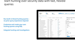 Start hunting over security data with fast, flexible
queries
Run built-in threat hunting queries -
no prior query experience required
Customize and create your own
hunting queries using KQL
Integrate hunting and investigations
 