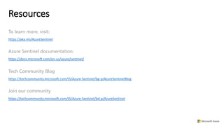 Resources
https://aka.ms/AzureSentinel
To learn more, visit:
https://docs.microsoft.com/en-us/azure/sentinel/
Azure Sentinel documentation:
https://techcommunity.microsoft.com/t5/Azure-Sentinel/bg-p/AzureSentinelBlog
Tech Community Blog
https://techcommunity.microsoft.com/t5/Azure-Sentinel/bd-p/AzureSentinel
Join our community
 