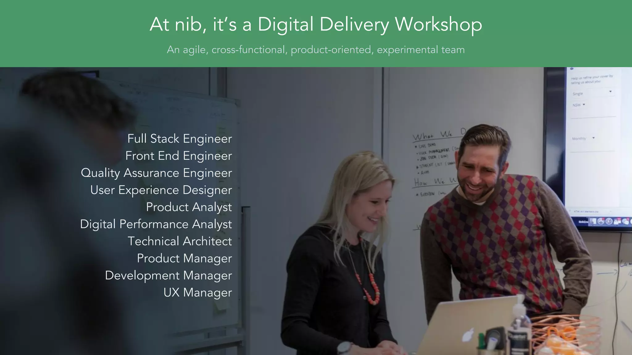At nib, it’s a Digital Delivery Workshop
An agile, cross-functional, product-oriented, experimental team
Full Stack Engineer
Front End Engineer
Quality Assurance Engineer
User Experience Designer
Product Analyst
Digital Performance Analyst
Technical Architect
Product Manager
Development Manager
UX Manager
 
