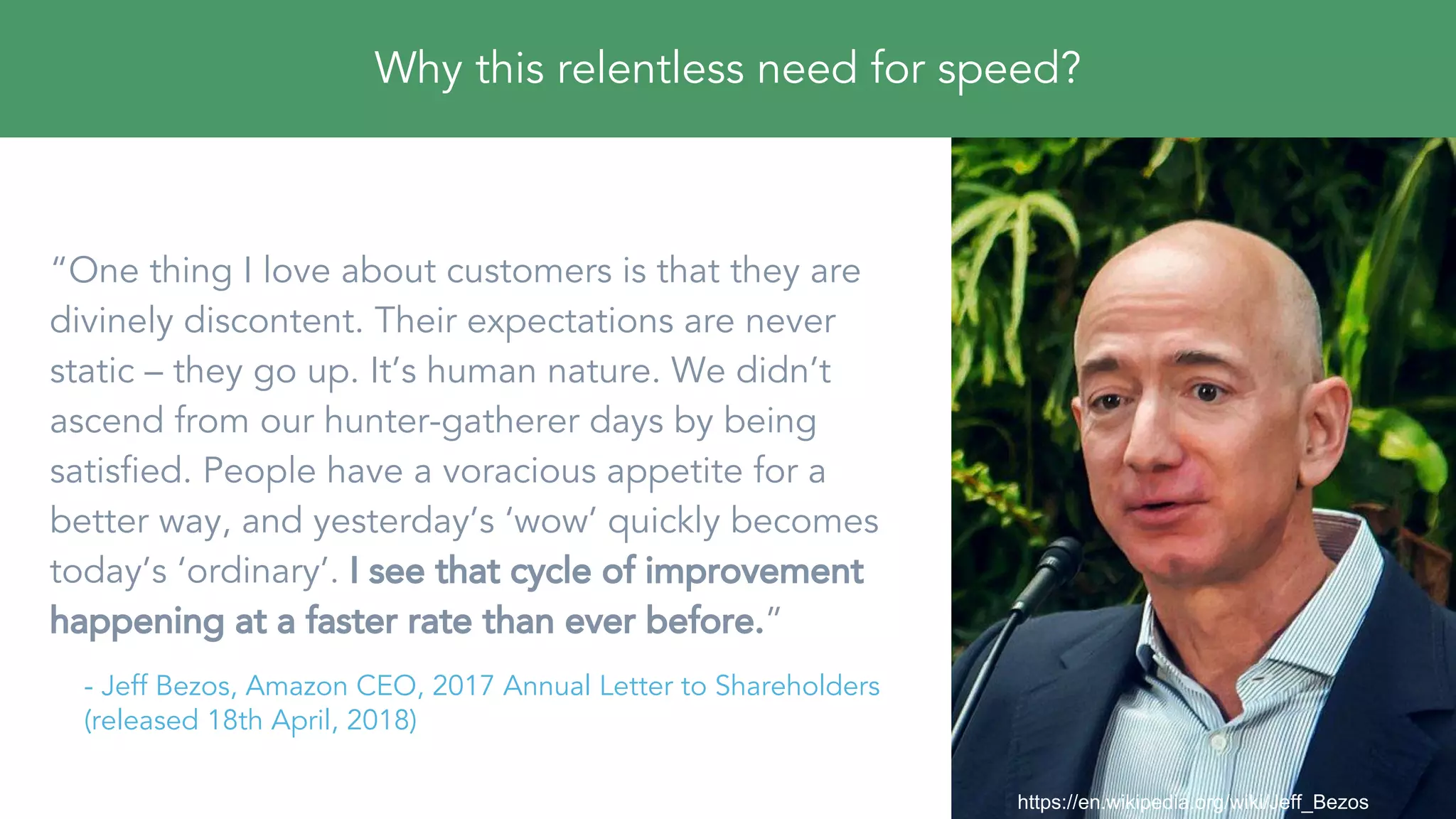 “One thing I love about customers is that they are
divinely discontent. Their expectations are never
static – they go up. It’s human nature. We didn’t
ascend from our hunter-gatherer days by being
satisfied. People have a voracious appetite for a
better way, and yesterday’s ‘wow’ quickly becomes
today’s ‘ordinary’. I see that cycle of improvement
happening at a faster rate than ever before.”
- Jeff Bezos, Amazon CEO, 2017 Annual Letter to Shareholders
(released 18th April, 2018)
https://en.wikipedia.org/wiki/Jeff_Bezos
Why this relentless need for speed?
 