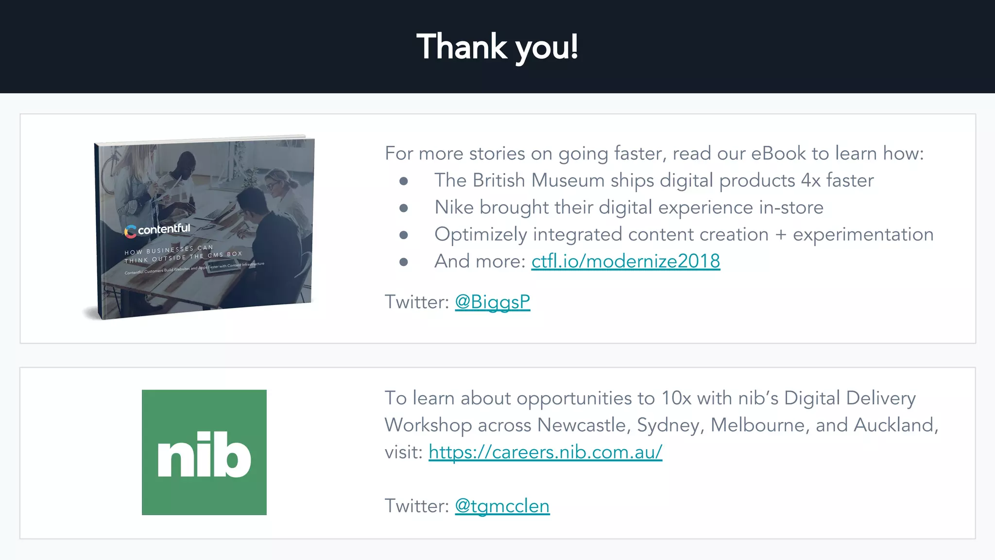 Thank you!
For more stories on going faster, read our eBook to learn how:
● The British Museum ships digital products 4x faster
● Nike brought their digital experience in-store
● Optimizely integrated content creation + experimentation
● And more: ctfl.io/modernize2018
Twitter: @BiggsP
To learn about opportunities to 10x with nib’s Digital Delivery
Workshop across Newcastle, Sydney, Melbourne, and Auckland,
visit: https://careers.nib.com.au/
Twitter: @tgmcclen
 