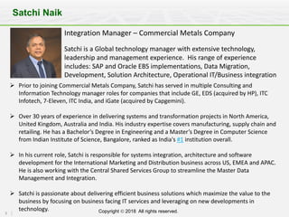 5 Copyright Ó 2018 All rights reserved.
Satchi Naik
Integration	Manager	– Commercial	Metals	Company
Satchi	is	a	Global	technology	manager	with	extensive	technology,	
leadership	and	management	experience.		His	range	of	experience	
includes:	SAP	and	Oracle	EBS	implementations,	Data	Migration,	
Development,	Solution	Architecture,	Operational	IT/Business	integration
Ø Prior	to	joining	Commercial	Metals	Company,	Satchi	has	served	in	multiple	Consulting	and	
Information	Technology	manager	roles	for	companies	that	include	GE,	EDS	(acquired	by	HP),	ITC	
Infotech,	7-Eleven,	ITC	India,	and	iGate (acquired	by	Capgemini).
Ø Over	30	years	of	experience	in	delivering	systems	and	transformation	projects	in	North	America,	
United	Kingdom,	Australia	and	India.	His	industry	expertise	covers	manufacturing,	supply	chain	and	
retailing.	He	has	a	Bachelor’s	Degree	in	Engineering	and	a	Master’s	Degree	in	Computer	Science	
from	Indian	Institute	of	Science,	Bangalore,	ranked	as	India's	#1 institution	overall.
Ø In	his	current	role,	Satchi	is	responsible	for	systems	integration,	architecture	and	software	
development	for	the	International	Marketing	and	Distribution	business	across	US,	EMEA	and	APAC.	
He	is	also	working	with	the	Central	Shared	Services	Group	to	streamline	the	Master	Data	
Management	and	Integration.
Ø Satchi	is	passionate	about	delivering	efficient	business	solutions	which	maximize	the	value	to	the	
business	by	focusing	on	business	facing	IT	services	and	leveraging	on	new	developments	in	
technology.
 