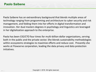 6 Copyright Ó 2018 All rights reserved.
Paolo Saibene
Paola	Saibene	has	an	extraordinary	background	that	blends	multiple	areas	of	
technology	ranging	from	programming	and	architecture	to	cyber	security	and	risk	
management,	and	folding	them	into	her	efforts	in	digital	transformation	and	
innovation.	Her	dual	masters	degrees	in	psychology	and	linguistics	are	leveraged	
in	her	digitalization	approach	to	the	enterprise.
Paola	has	been	CIO/CTO	four	times	for	multi-billion	dollar	organizations,	serving	
both	in	the	public	and	the	private	sector.	She	blends	sustainability	methodologies	
within	ecosystems	strategies	to	maximize	efforts	and	reduce	cost. Presently	she	
works	at	Flowserve	corporation,	leading	the	data	privacy	and	data	protection	
initiatives.
 
