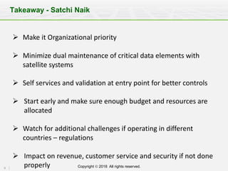 9 Copyright Ó 2018 All rights reserved.
Takeaway - Satchi Naik
Ø Make	it	Organizational	priority
Ø Minimize	dual	maintenance	of	critical	data	elements	with	
satellite	systems
Ø Self	services	and	validation	at	entry	point	for	better	controls
Ø Start	early	and	make	sure	enough	budget	and	resources	are	
allocated
Ø Watch	for	additional	challenges	if	operating	in	different	
countries	– regulations
Ø Impact	on	revenue,	customer	service	and	security	if	not	done	
properly
 