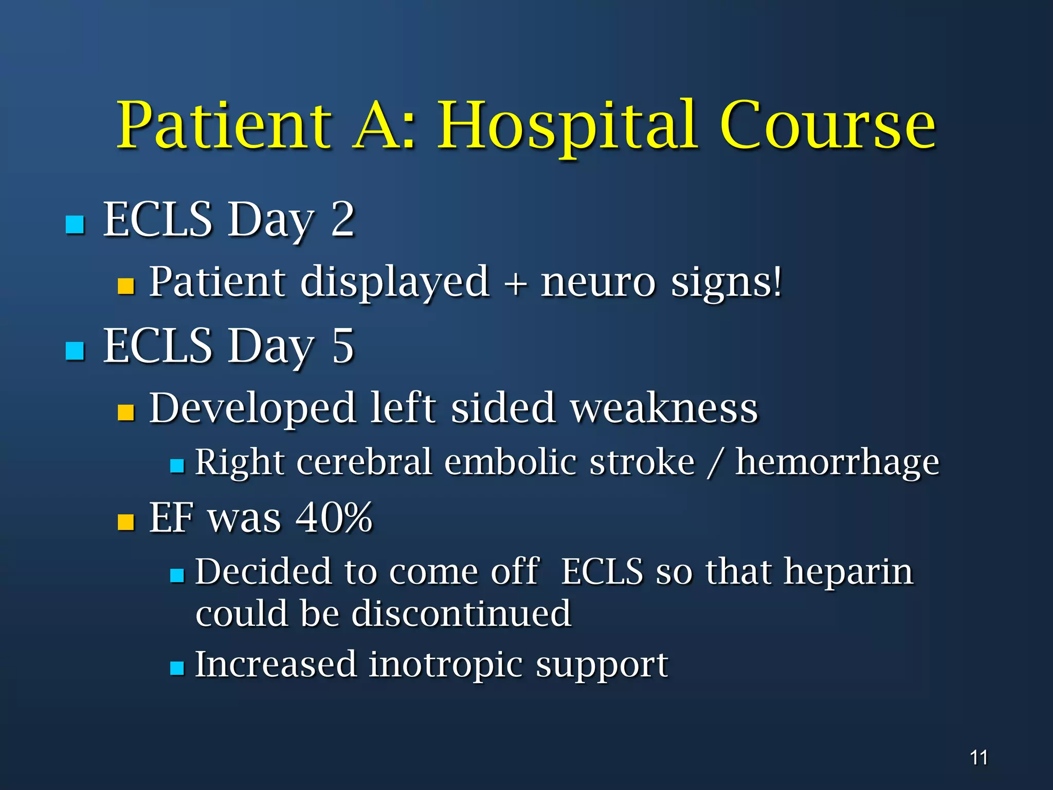 Patient A: Hospital CourseECLS Day 2 Patient displayed + neuro signs!ECLS Day 5Developed left sided weaknessRight cerebral embolic stroke / hemorrhageEF was 40%Decided to come off  ECLS so that heparin could be discontinuedIncreased inotropic support11