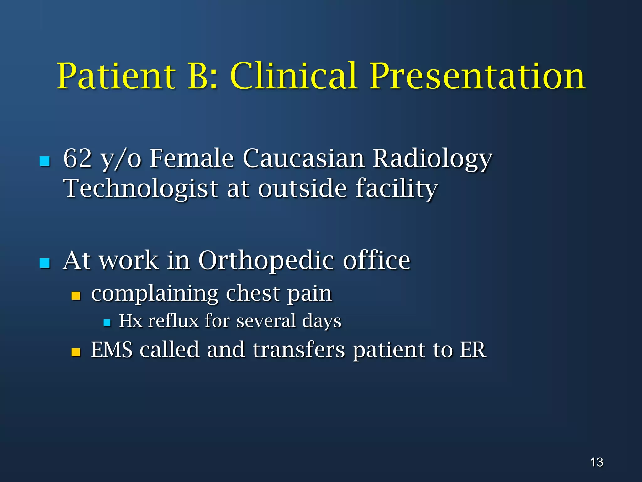 Patient B: Clinical Presentation62 y/o Female Caucasian Radiology Technologist at outside facilityAt work in Orthopedic office complaining chest pain Hx reflux for several daysEMS called and transfers patient to ER13