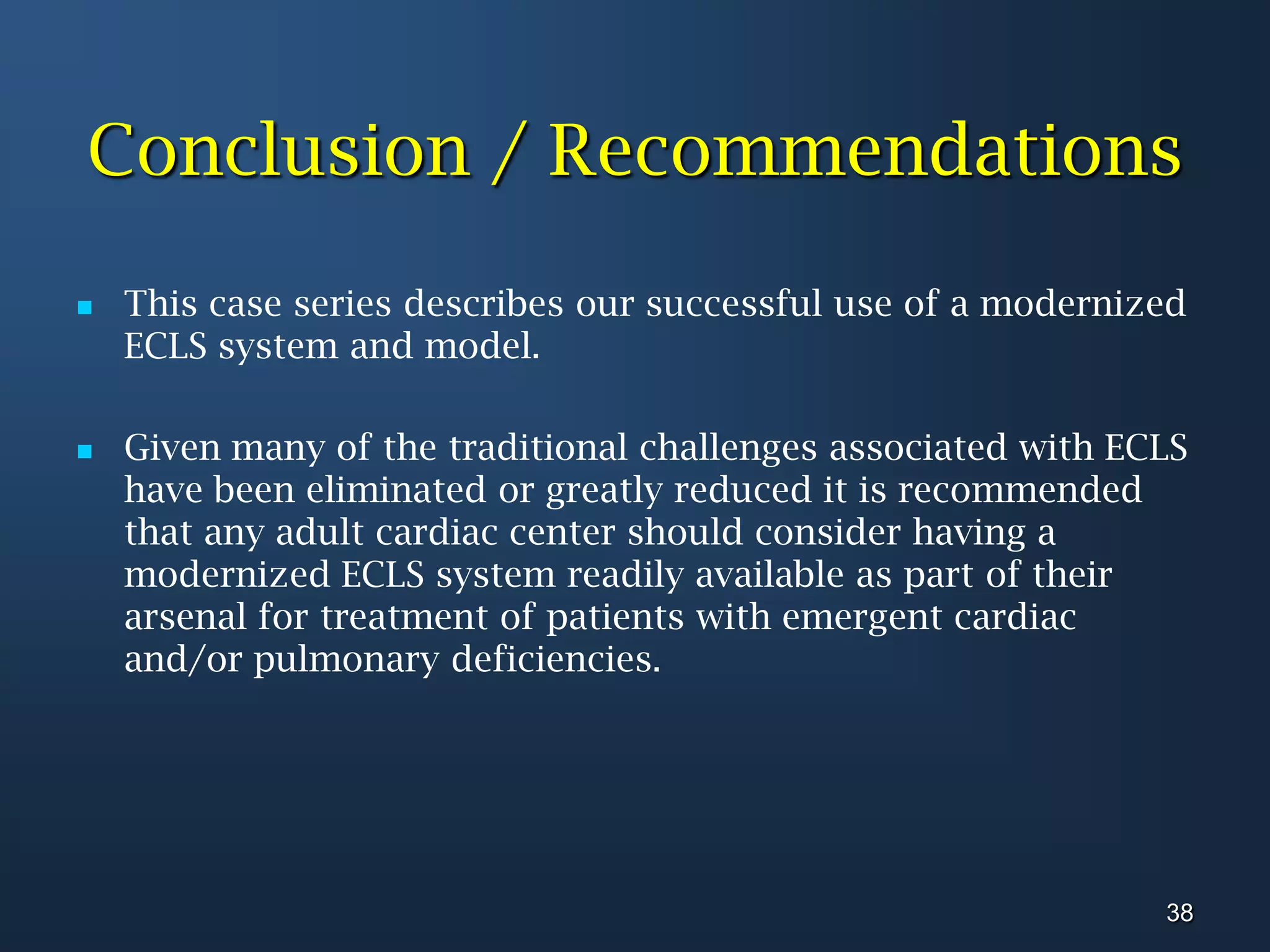 Conclusion / RecommendationsThis case series describes our successful use of a modernized ECLS system and model. Given many of the traditional challenges associated with ECLS have been eliminated or greatly reduced it is recommended that any adult cardiac center should consider having a modernized ECLS system readily available as part of their arsenal for treatment of patients with emergent cardiac and/or pulmonary deficiencies.38