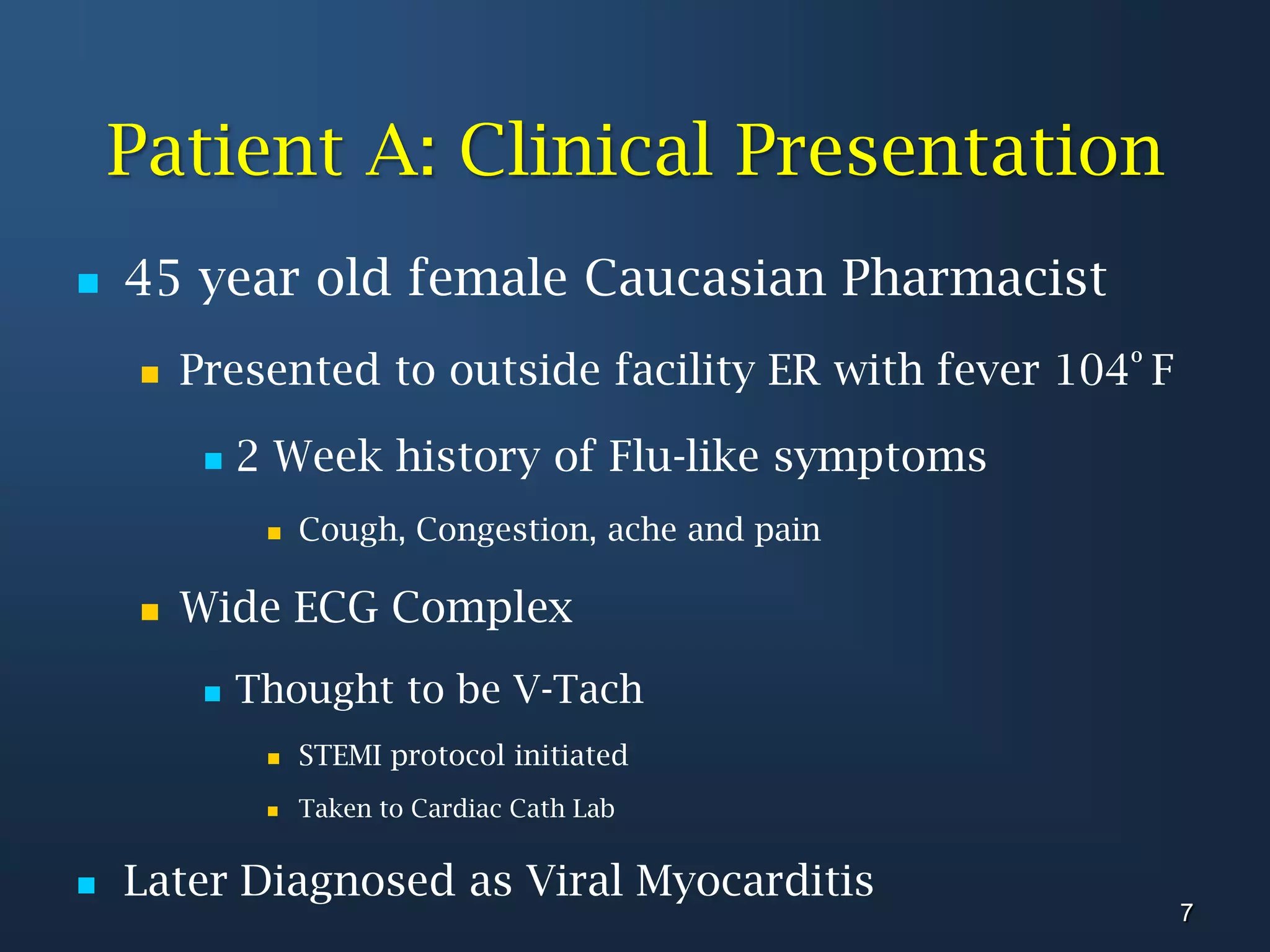 Patient A: Clinical Presentation45 year old female Caucasian PharmacistPresented to outside facility ER with fever 104º F2 Week history of Flu-like symptomsCough, Congestion, ache and painWide ECG ComplexThought to be V-TachSTEMI protocol initiated Taken to Cardiac Cath LabLater Diagnosed as Viral Myocarditis7