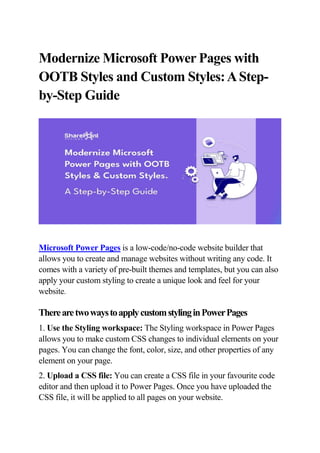 Modernize Microsoft Power Pages with
OOTB Styles and Custom Styles:AStep-
by-Step Guide
Microsoft Power Pages is a low-code/no-code website builder that
allows you to create and manage websites without writing any code. It
comes with a variety of pre-built themes and templates, but you can also
apply your custom styling to create a unique look and feel for your
website.
TherearetwowaystoapplycustomstylinginPowerPages
1. Use the Styling workspace: The Styling workspace in Power Pages
allows you to make custom CSS changes to individual elements on your
pages. You can change the font, color, size, and other properties of any
element on your page.
2. Upload a CSS file: You can create a CSS file in your favourite code
editor and then upload it to Power Pages. Once you have uploaded the
CSS file, it will be applied to all pages on your website.
 