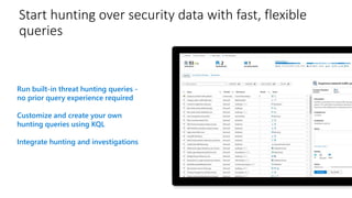 Start hunting over security data with fast, flexible
queries
Run built-in threat hunting queries -
no prior query experience required
Customize and create your own
hunting queries using KQL
Integrate hunting and investigations
 