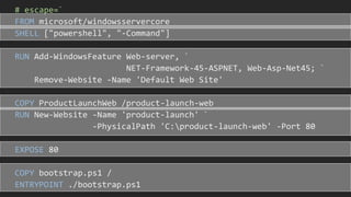 # escape=`
FROM microsoft/windowsservercore
SHELL ["powershell", "-Command"]
RUN Add-WindowsFeature Web-server, `
NET-Framework-45-ASPNET, Web-Asp-Net45; `
Remove-Website -Name 'Default Web Site'
COPY ProductLaunchWeb /product-launch-web
RUN New-Website -Name 'product-launch' `
-PhysicalPath 'C:product-launch-web' -Port 80
EXPOSE 80
COPY bootstrap.ps1 /
ENTRYPOINT ./bootstrap.ps1
 