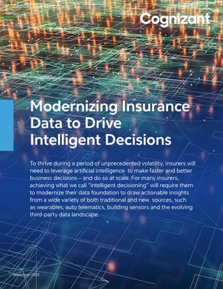 Modernizing Insurance
Data to Drive
Intelligent Decisions
To thrive during a period of unprecedented volatility, insurers will
need to leverage artificial intelligence to make faster and better
business decisions – and do so at scale. For many insurers,
achieving what we call “intelligent decisioning” will require them
to modernize their data foundation to draw actionable insights
from a wide variety of both traditional and new sources, such
as wearables, auto telematics, building sensors and the evolving
third-party data landscape.
December 2020
 
