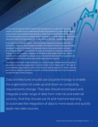 Modernizing Insurance Data to Drive Intelligent Decisions / 3
AI is not only driving the need for better data management; it is also a key part of the
solution. AI can help insurers understand the data requirements of customers, operations
and products, and accelerate and automate a range of tasks. It can also help insurers
contend with large amounts of data by quickly assessing the value and relevance of various
data sets to allow the organization to precisely focus on the most valuable data sources.
In our experience, insurers need to take a systematic approach to building their data
foundations. To do so, they can follow a number of key data-architecture design principles
(detailed throughout this report). For example, data architectures should use cloud
technology to enable the organization to scale up and down as computing requirements
change. They also should encompass and integrate a wide range of data from internal
and external sources. And they should use AI and machine learning (ML) to automate the
integration of data to more easily and quickly apply new data sources.
The creation of a modern data foundation is a critical strategic initiative that will require an
adjustment to the entire organization’s culture to make it more “data-centric.” This type of
culture enables organizations to take a fresh, forward-looking approach to metrics and key
performance indicators, processes and tools, and talent and leadership. It has the power to
reshape the fabric of the company.
Data architectures should use cloud technology to enable
the organization to scale up and down as computing
requirements change. They also should encompass and
integrate a wide range of data from internal and external
sources. And they should use AI and machine learning
to automate the integration of data to more easily and quickly
apply new data sources.
 