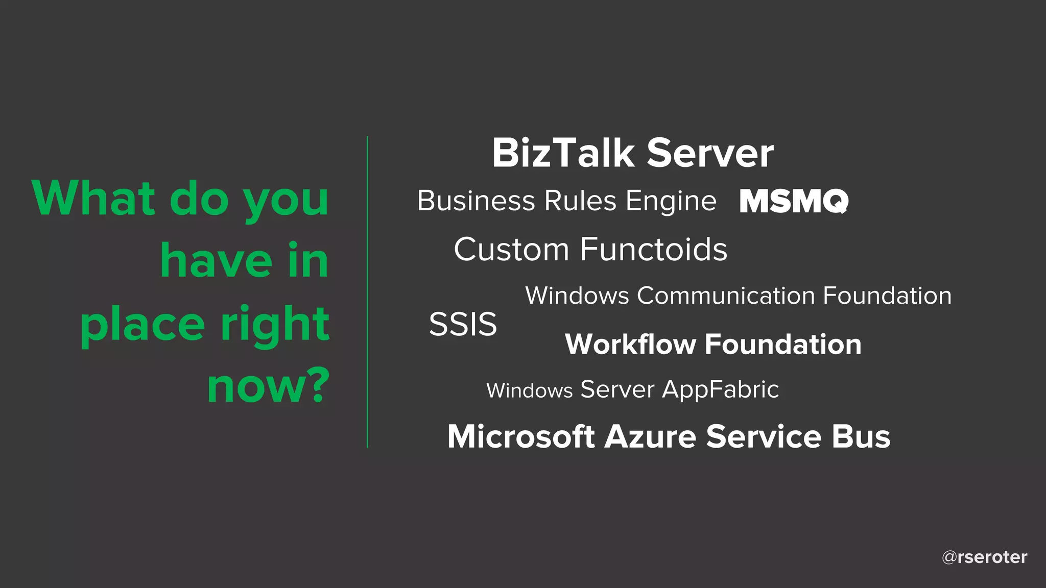 @rseroter
BizTalk Server
Business Rules Engine
Custom Functoids
MSMQ
Windows Communication Foundation
Workflow Foundation
Windows Server AppFabric
SSIS
Microsoft Azure Service Bus
What do you
have in
place right
now?
 