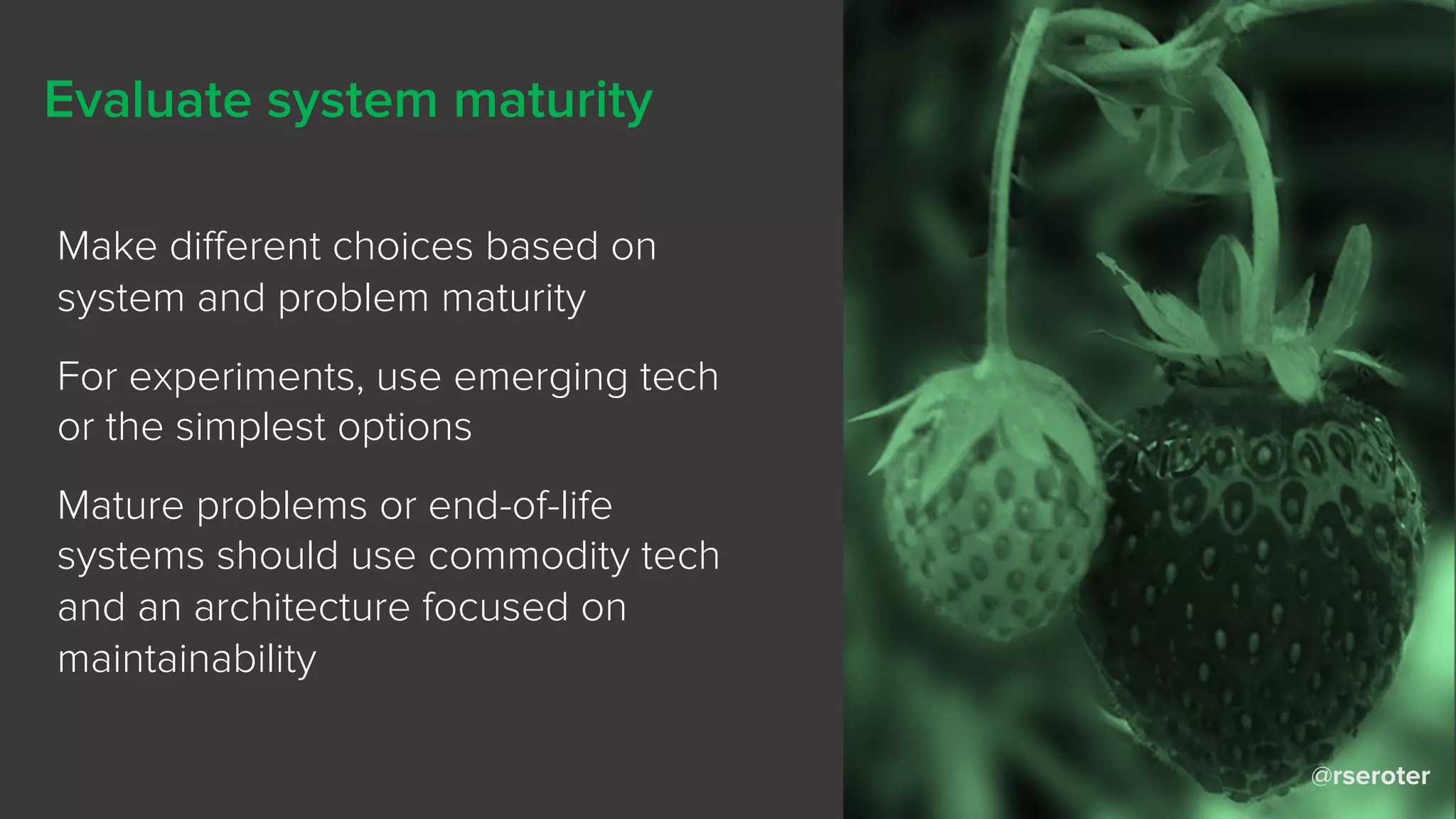 @rseroter
Evaluate system maturity
Make different choices based on
system and problem maturity
For experiments, use emerging tech
or the simplest options
Mature problems or end-of-life
systems should use commodity tech
and an architecture focused on
maintainability
 