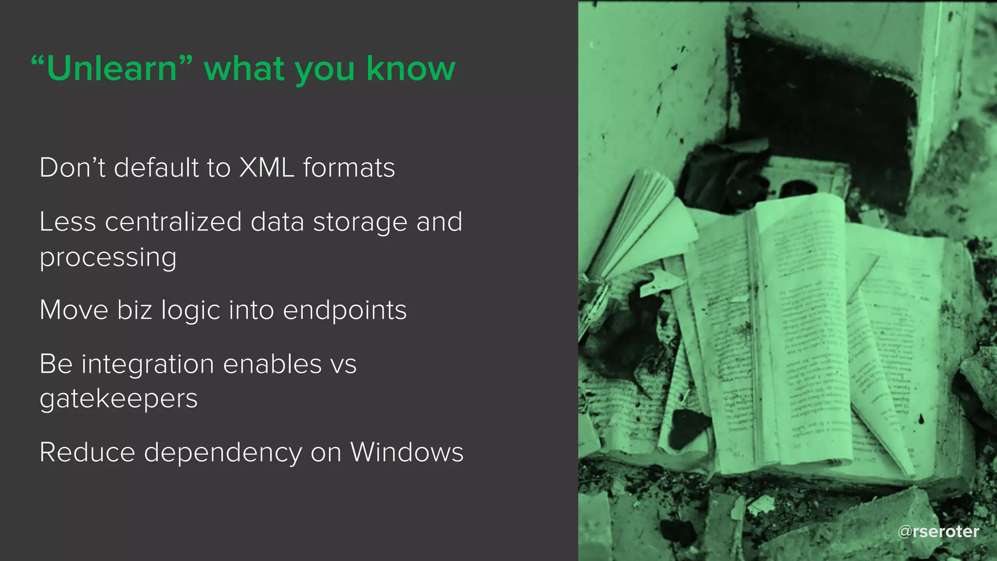 @rseroter
“Unlearn” what you know
Don’t default to XML formats
Less centralized data storage and
processing
Move biz logic into endpoints
Be integration enables vs
gatekeepers
Reduce dependency on Windows
 