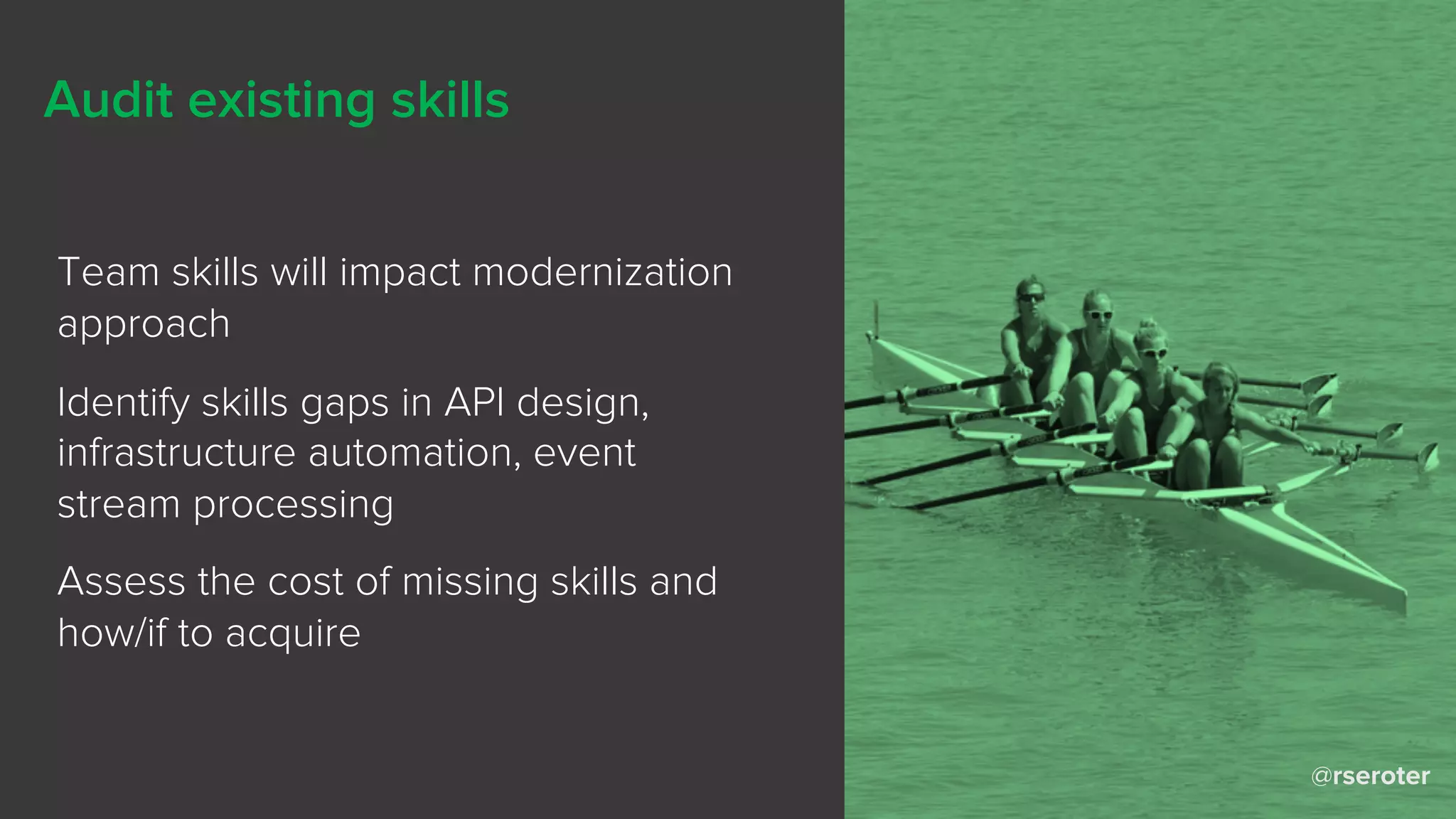 @rseroter
Audit existing skills
Team skills will impact modernization
approach
Identify skills gaps in API design,
infrastructure automation, event
stream processing
Assess the cost of missing skills and
how/if to acquire
 