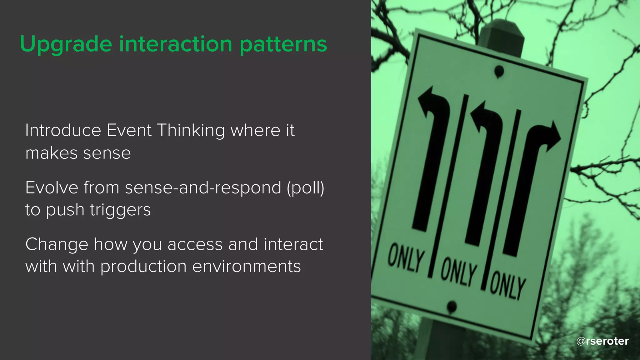 @rseroter
Upgrade interaction patterns
Introduce Event Thinking where it
makes sense
Evolve from sense-and-respond (poll)
to push triggers
Change how you access and interact
with with production environments
@rseroter
 