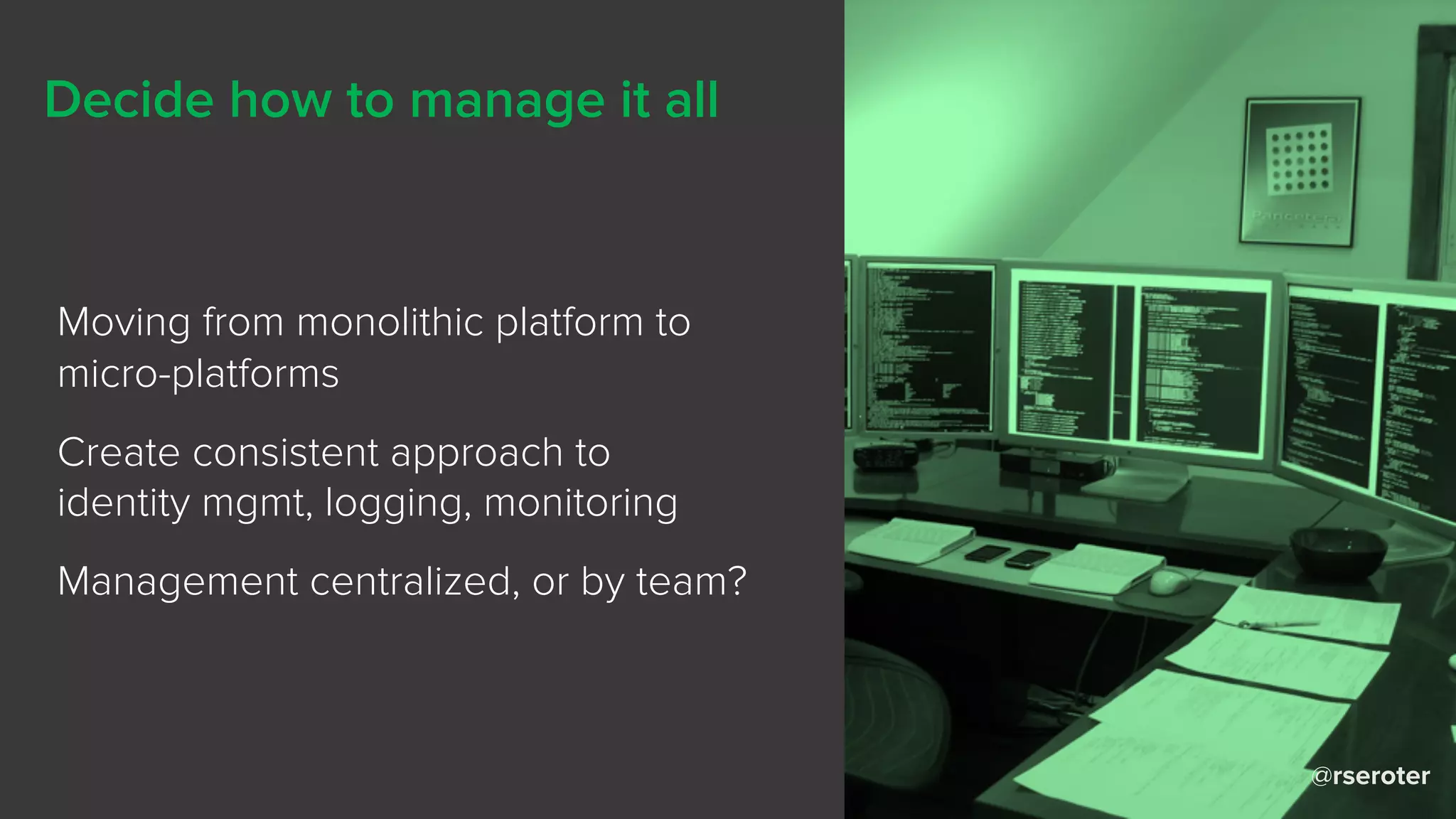 @rseroter
Decide how to manage it all
Moving from monolithic platform to
micro-platforms
Create consistent approach to
identity mgmt, logging, monitoring
Management centralized, or by team?
 
