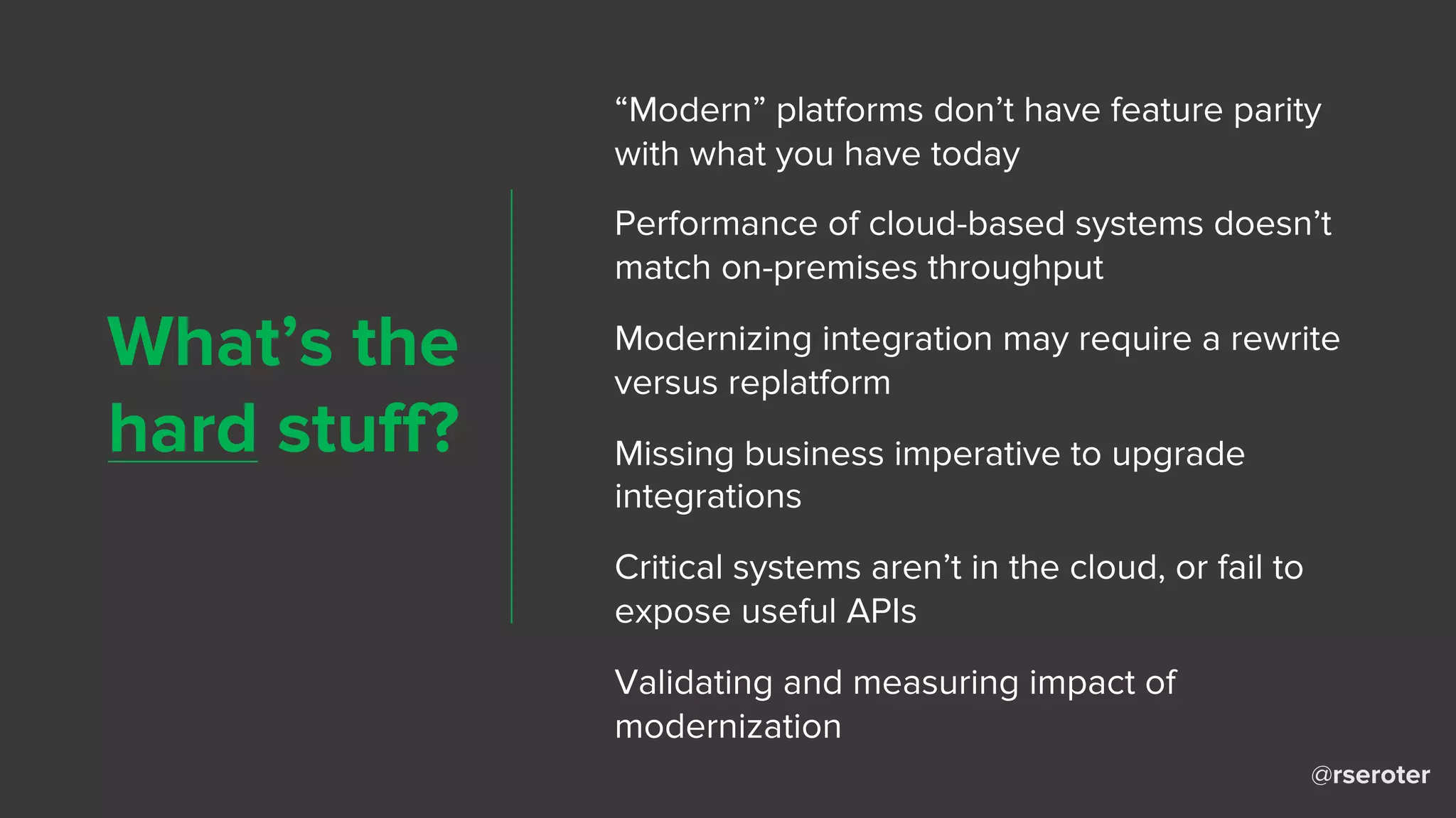 @rseroter
What’s the
hard stuff?
“Modern” platforms don’t have feature parity
with what you have today
Performance of cloud-based systems doesn’t
match on-premises throughput
Modernizing integration may require a rewrite
versus replatform
Missing business imperative to upgrade
integrations
Critical systems aren’t in the cloud, or fail to
expose useful APIs
Validating and measuring impact of
modernization
 
