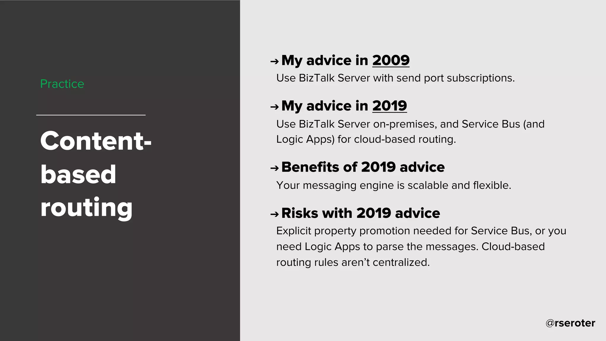 @rseroter
Practice
Content-
based
routing
➔ My advice in 2009
Use BizTalk Server with send port subscriptions.
➔ My advice in 2019
Use BizTalk Server on-premises, and Service Bus (and
Logic Apps) for cloud-based routing.
➔ Benefits of 2019 advice
Your messaging engine is scalable and flexible.
➔ Risks with 2019 advice
Explicit property promotion needed for Service Bus, or you
need Logic Apps to parse the messages. Cloud-based
routing rules aren’t centralized.
 